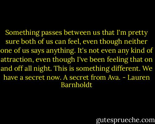 Something passes between us that I'm pretty sure both of us can feel, even though neither one of us says anything. It's not even any kind of attraction, even though I've been feeling that on and off all night. This is something different.<br />We have a secret now. A secret from Ava. - Lauren Barnholdt