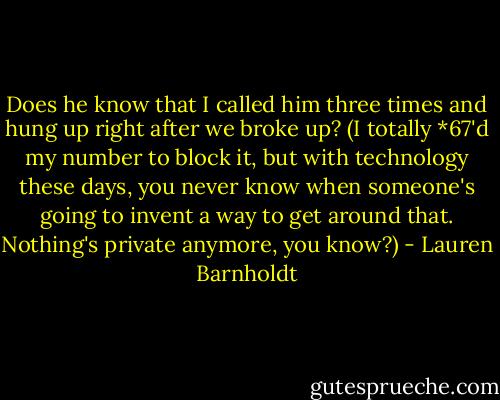 Does he know that I called him three times and hung up right after we broke up? (I totally *67'd my number to block it, but with technology these days, you never know when someone's going to invent a way to get around that. Nothing's private anymore, you know?) - Lauren Barnholdt