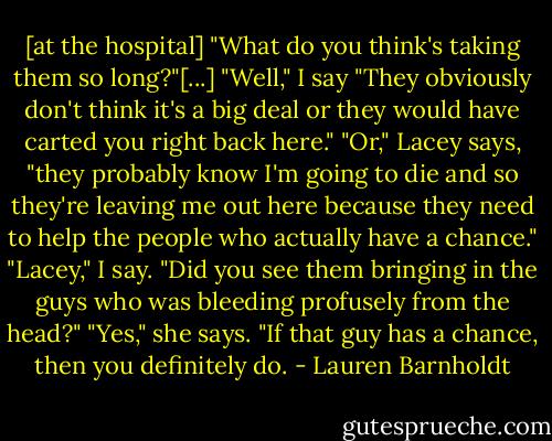 [at the hospital]<br />"What do you think's taking them so long?"[...]<br />"Well," I say "They obviously don't think it's a big deal or they would have carted you right back here."<br />"Or," Lacey says, "they probably know I'm going to die and so they're leaving me out here because they need to help the people who actually have a chance."<br />"Lacey," I say. "Did you see them bringing in the guys who was bleeding profusely from the head?"<br />"Yes," she says.<br />"If that guy has a chance, then you definitely do. - Lauren Barnholdt