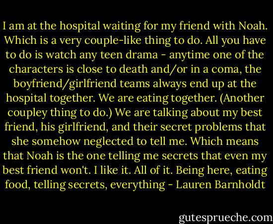 I am at the hospital waiting for my friend with Noah. Which is a very couple-like thing to do. All you have to do is watch any teen drama - anytime one of the characters is close to death and/or in a coma, the boyfriend/girlfriend teams always end up at the hospital together.<br />We are eating together. (Another coupley thing to do.)<br />We are talking about my best friend, his girlfriend, and their secret problems that she somehow neglected to tell me. Which means that Noah is the one telling me secrets that even my best friend won't.<br />I like it. All of it. Being here, eating food, telling secrets, everything - Lauren Barnholdt