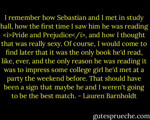 I remember how Sebastian and I met in study hall, how the first time I saw him he was reading <i>Pride and Prejudice</i>, and how I thought that was really sexy. Of course, I would come to find later that it was the only book he'd read, like, ever, and the only reason he was reading it was to impress some college girl he'd met at a party the weekend before. That should have been a sign that maybe he and I weren't going to be the best match. - Lauren Barnholdt