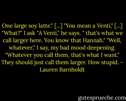 One large soy latte." [...]<br />"You mean a Venti," [...]<br />"What?" I ask<br />"A Venti," he says. " that's what we call larger here. You know that Hannah."<br />"Well, whatever," I say, my bad mood deepening. "Whatever you call them, that's what I want." They should just call them larger. How stupid. - Lauren Barnholdt
