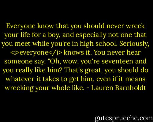 Everyone know that you should never wreck your life for a boy, and especially not one that you meet while you're in high school. Seriously, <i>everyone</i> knows it. You never hear someone say, "Oh, wow, you're seventeen and you really like him? That's great, you should do whatever it takes to get him, even if it means wrecking your whole like. - Lauren Barnholdt