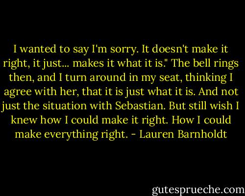 I wanted to say I'm sorry. It doesn't make it right, it just... makes it what it is."<br />The bell rings then, and I turn around in my seat, thinking I agree with her, that it is just what it is. And not just the situation with Sebastian. But still wish I knew how I could make it right. How I could make everything right. - Lauren Barnholdt
