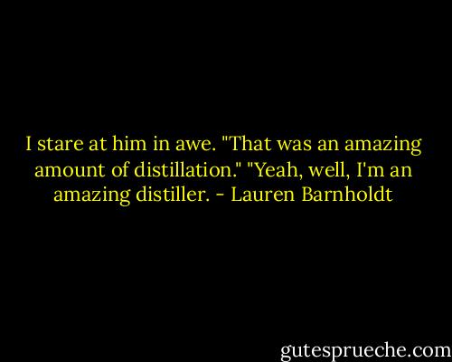 I stare at him in awe. "That was an amazing amount of distillation."<br />"Yeah, well, I'm an amazing distiller. - Lauren Barnholdt