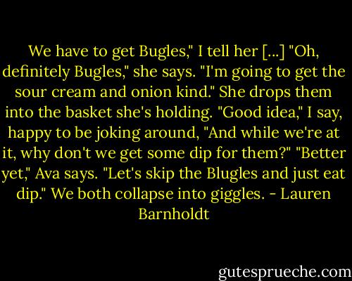 We have to get Bugles," I tell her [...]<br />"Oh, definitely Bugles," she says. "I'm going to get the sour cream and onion kind." She drops them into the basket she's holding.<br />"Good idea," I say, happy to be joking around, "And while we're at it, why don't we get some dip for them?"<br />"Better yet," Ava says. "Let's skip the Blugles and just eat dip." We both collapse into giggles. - Lauren Barnholdt