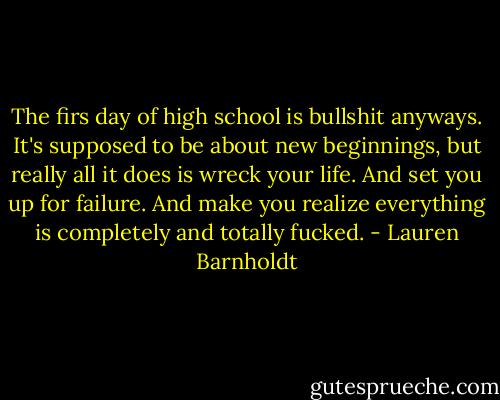 The firs day of high school is bullshit anyways. It's supposed to be about new beginnings, but really all it does is wreck your life. And set you up for failure. And make you realize everything is completely and totally fucked. - Lauren Barnholdt