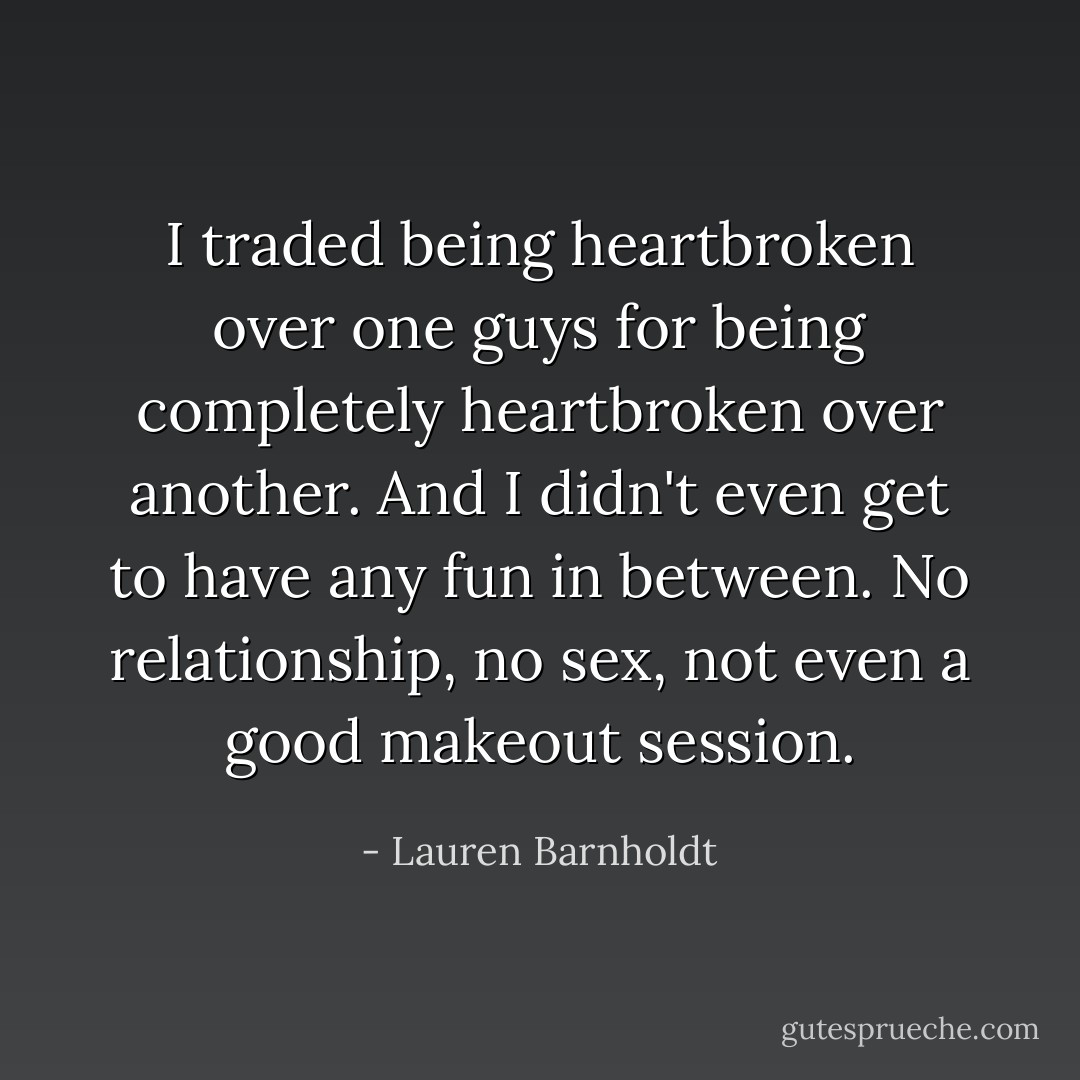 I traded being heartbroken over one guys for being completely heartbroken over another. And I didn't even get to have any fun in between. No relationship, no sex, not even a good makeout session. - Lauren Barnholdt