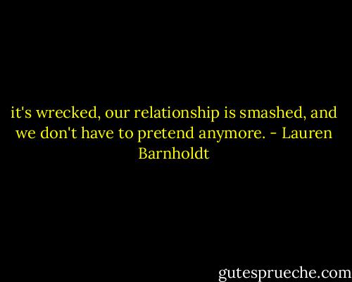 it's wrecked, our relationship is smashed, and we don't have to pretend anymore. - Lauren Barnholdt