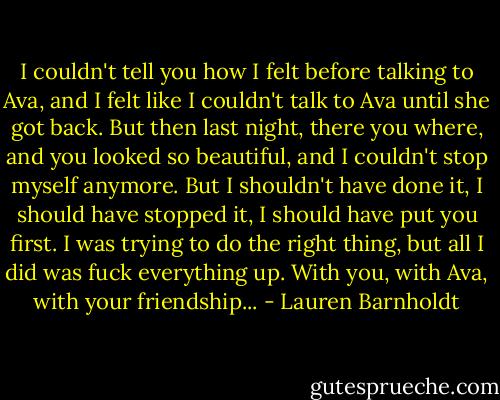 I couldn't tell you how I felt before talking to Ava, and I felt like I couldn't talk to Ava until she got back. But then last night, there you where, and you looked so beautiful, and I couldn't stop myself anymore. But I shouldn't have done it, I should have stopped it, I should have put you first. I was trying to do the right thing, but all I did was fuck everything up. With you, with Ava, with your friendship... - Lauren Barnholdt