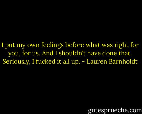 I put my own feelings before what was right for you, for us. And I shouldn't have done that. Seriously, I fucked it all up. - Lauren Barnholdt