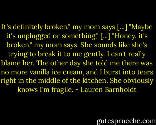 It's definitely broken," my mom says [...]<br />"Maybe it's unplugged or something," [...]<br />"Honey, it's broken," my mom says. She sounds like she's trying to break it to me gently. I can't really blame her. The other day she told me there was no more vanilla ice cream, and I burst into tears right in the middle of the kitchen. She obviously knows I'm fragile. - Lauren Barnholdt