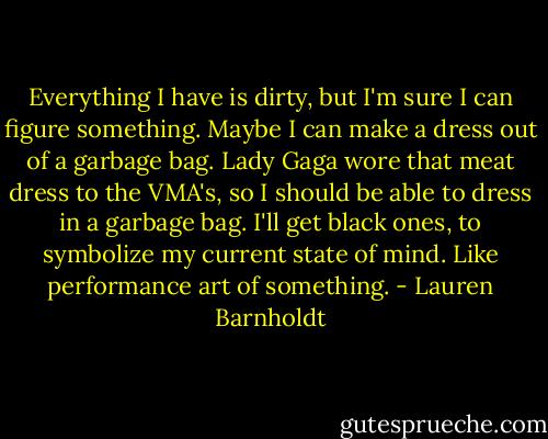 Everything I have is dirty, but I'm sure I can figure something. Maybe I can make a dress out of a garbage bag. Lady Gaga wore that meat dress to the VMA's, so I should be able to dress in a garbage bag. I'll get black ones, to symbolize my current state of mind. Like performance art of something. - Lauren Barnholdt
