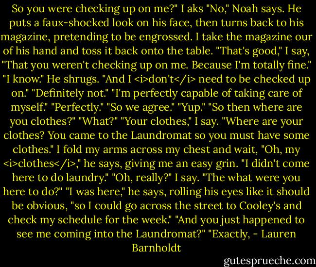 So you were checking up on me?" I aks<br />"No," Noah says. He puts a faux-shocked look on his face, then turns back to his magazine, pretending to be engrossed. I take the magazine our of his hand and toss it back onto the table.<br />"That's good," I say, "That you weren't checking up on me. Because I'm totally fine."<br />"I know." He shrugs.<br />"And I <i>don't</i> need to be checked up on."<br />"Definitely not."<br />"I'm perfectly capable of taking care of myself."<br />"Perfectly."<br />"So we agree."<br />"Yup."<br />"So then where are you clothes?"<br />"What?"<br />"Your clothes," I say. "Where are your clothes? You came to the Laundromat so you must have some clothes." I fold my arms across my chest and wait,<br />"Oh, my <i>clothes</i>," he says, giving me an easy grin. "I didn't come here to do laundry."<br />"Oh, really?" I say. "The what were you here to do?"<br />"I was here," he says, rolling his eyes like it should be obvious, "so I could go across the street to Cooley's and check my schedule for the week."<br />"And you just happened to see me coming into the Laundromat?"<br />"Exactly, - Lauren Barnholdt