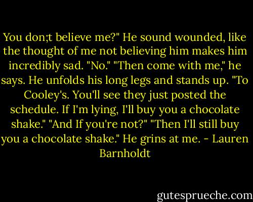 You don;t believe me?" He sound wounded, like the thought of me not believing him makes him incredibly sad.<br />"No."<br />"Then come with me," he says. He unfolds his long legs and stands up. "To Cooley's. You'll see they just posted the schedule. If I'm lying, I'll buy you a chocolate shake."<br />"And If you're not?"<br />"Then I'll still buy you a chocolate shake." He grins at me. - Lauren Barnholdt