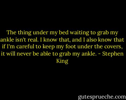 The thing under my bed waiting to grab my ankle isn't real. I know that, and I also know that if I'm careful to keep my foot under the covers, it will never be able to grab my ankle. - Stephen King
