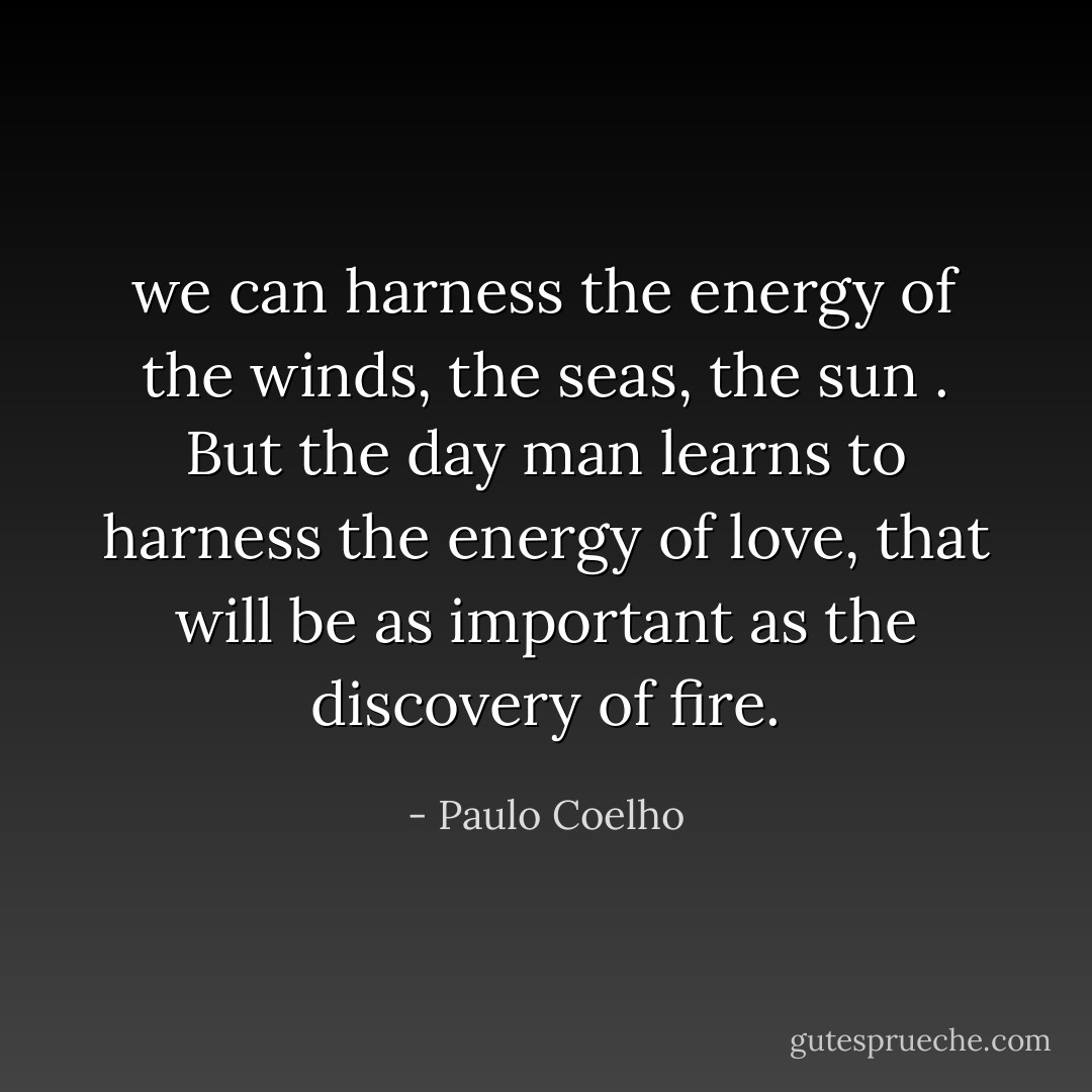 we can harness the energy of the winds, the seas, the sun . But the day man learns to harness the energy of love, that will be as important as the discovery of fire. - Paulo Coelho