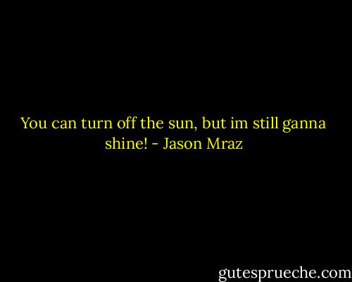 You can turn off the sun, but im still ganna shine! - Jason Mraz