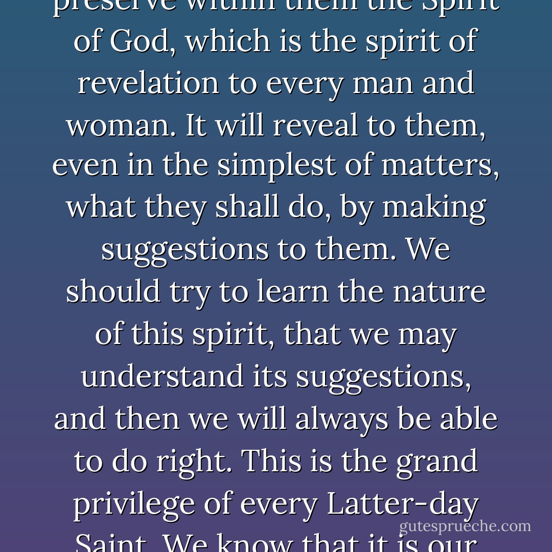 There is a way by which persons can keep their consciences clear before God and man, and that is to preserve within them the Spirit of God, which is the spirit of revelation to every man and woman. It will reveal to them, even in the simplest of matters, what they shall do, by making suggestions to them. We should try to learn the nature of this spirit, that we may understand its suggestions, and then we will always be able to do right. This is the grand privilege of every Latter-day Saint. We know that it is our right to have the manifestations of the Spirit every day of our lives. - Lorenzo Snow