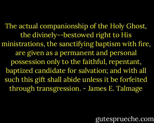 The actual companionship of the Holy Ghost, the divinely--bestowed right to His ministrations, the sanctifying baptism with fire, are given as a permanent and personal possession only to the faithful, repentant, baptized candidate for salvation; and with all such this gift shall abide unless it be forfeited through transgression. - James E. Talmage