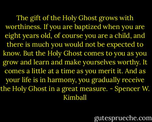 The gift of the Holy Ghost grows with worthiness. If you are baptized when you are eight years old, of course you are a child, and there is much you would not be expected to know. But the Holy Ghost comes to you as you grow and learn and make yourselves worthy. It comes a little at a time as you merit it. And as your life is in harmony, you gradually receive the Holy Ghost in a great measure. - Spencer W. Kimball
