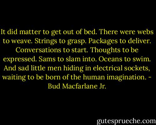 It did matter to get out of bed. There were webs to weave. Strings to grasp. Packages to deliver. Conversations to start. Thoughts to be expressed. Sams to slam into. Oceans to swim. And sad little men hiding in electrical sockets, waiting to be born of the human imagination. - Bud Macfarlane Jr.