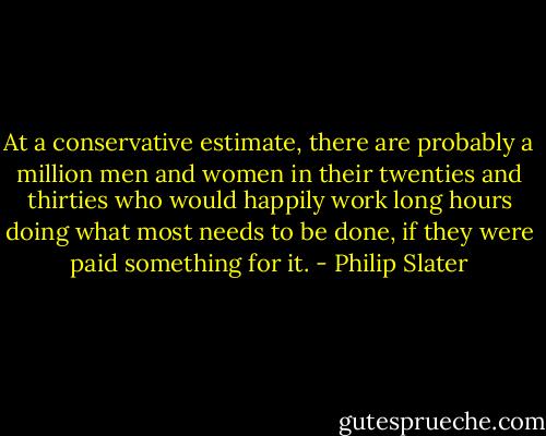 At a conservative estimate, there are probably a million men and women in their twenties and thirties who would happily work long hours doing what most needs to be done, if they were paid something for it. - Philip Slater