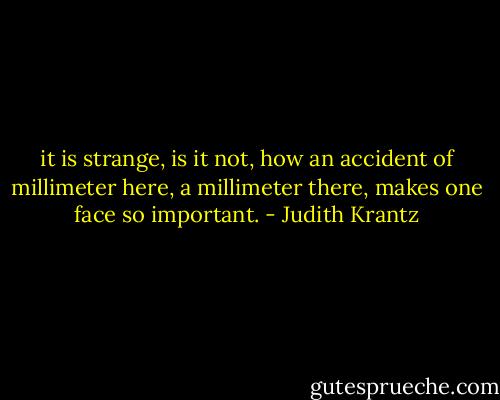 it is strange, is it not, how an accident of millimeter here, a millimeter there, makes one face so important. - Judith Krantz