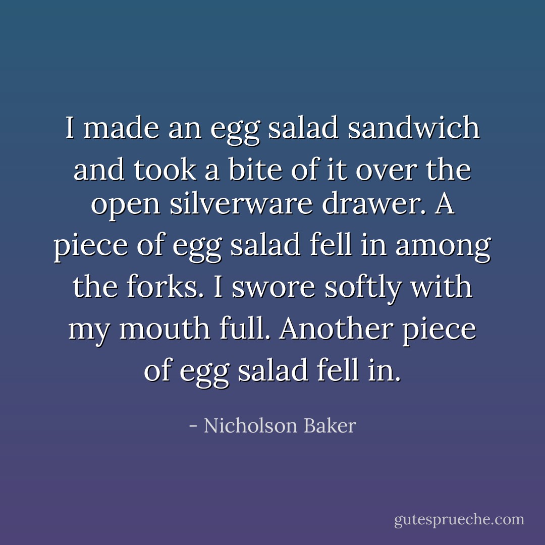 I made an egg salad sandwich and took a bite of it over the open silverware drawer. A piece of egg salad fell in among the forks. I swore softly with my mouth full. Another piece of egg salad fell in. - Nicholson Baker