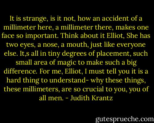 It is strange, is it not, how an accident of a millimeter here, a millimeter there, makes one face so important. Think about it Elliot, She has two eyes, a nose, a mouth, just like everyone else. It,s all in tiny degrees of placement, such small area of magic to make such a big difference. For me, Elliot, I must tell you it is a hard thing to understand- why these things, these millimeters, are so crucial to you, you of all men. - Judith Krantz