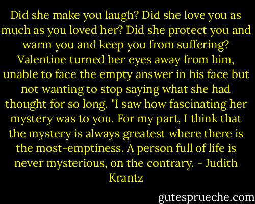 Did she make you laugh? Did she love you as much as you loved her? Did she protect you and warm you and keep you from suffering? Valentine turned her eyes away from him, unable to face the empty answer in his face but not wanting to stop saying what she had thought for so long. "I saw how fascinating her mystery was to you. For my part, I think that the mystery is always greatest where there is the most-emptiness. A person full of life is never mysterious, on the contrary. - Judith Krantz
