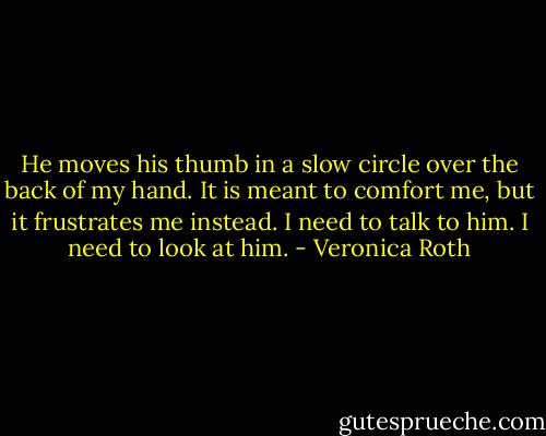 He moves his thumb in a slow circle over the back of my hand. It is meant to comfort me, but it frustrates me instead. I need to talk to him. I need to look at him. - Veronica Roth