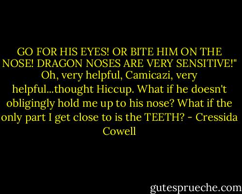 GO FOR HIS EYES! OR BITE HIM ON THE NOSE! DRAGON NOSES ARE VERY SENSITIVE!"<br />Oh, very helpful, Camicazi, very helpful...thought Hiccup. What if he doesn't obligingly hold me up to his nose? What if the only part I get close to is the TEETH? - Cressida Cowell