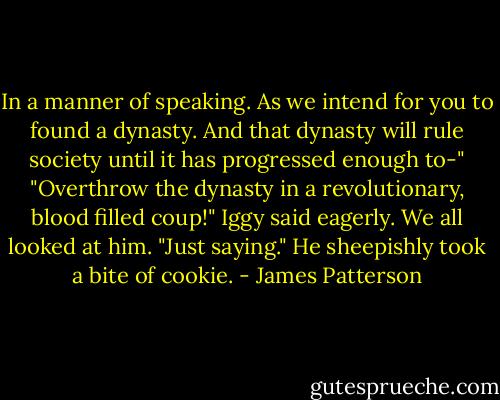 In a manner of speaking. As we intend for you to found a dynasty. And that dynasty will rule society until it has progressed enough to-"<br />"Overthrow the dynasty in a revolutionary, blood filled coup!" Iggy said eagerly.<br />We all looked at him.<br />"Just saying." He sheepishly took a bite of cookie. - James Patterson