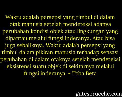Waktu adalah persepsi yang timbul di dalam otak manusia setelah mendeteksi adanya perubahan kondisi objek atau lingkungan yang dipantau melalui fungsi inderanya. Atau bisa juga sebaliknya. Waktu adalah persepsi yang timbul dalam pikiran manusia terhadap sensasi perubahan di dalam otaknya setelah mendeteksi eksistensi suatu objek di sekitarnya melalui fungsi inderanya. - Toba Beta