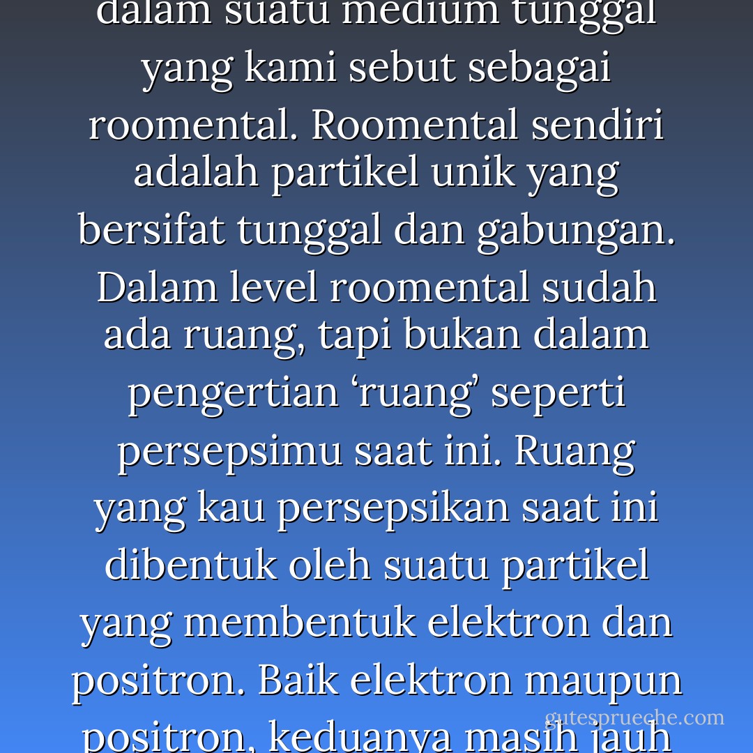 Jagad raya ini terdiri atas banyak alam semesta. Semuanya eksis sekaligus dalam suatu medium tunggal yang kami sebut sebagai roomental. Roomental sendiri adalah partikel unik yang bersifat tunggal dan gabungan. Dalam level roomental sudah ada ruang, tapi bukan dalam pengertian ‘ruang’ seperti persepsimu saat ini. Ruang yang kau persepsikan saat ini dibentuk oleh suatu partikel yang membentuk elektron dan positron. Baik elektron maupun positron, keduanya masih jauh lebih besar daripada ukuran partikel penyusun semesta ini. - Toba Beta
