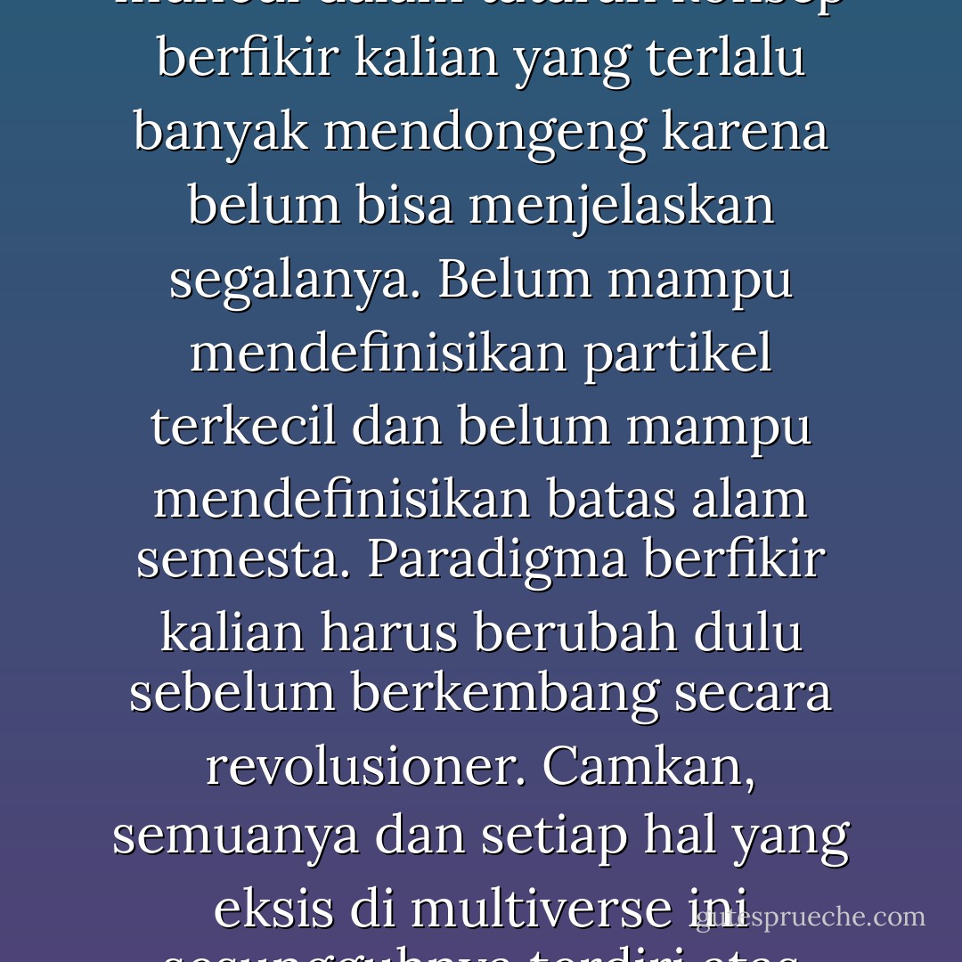Sesungguhnya, tidak ada yang namanya gelombang, itu hanya muncul dalam tataran konsep berfikir kalian yang terlalu banyak mendongeng karena belum bisa menjelaskan segalanya. Belum mampu mendefinisikan partikel terkecil dan belum mampu mendefinisikan batas alam semesta. Paradigma berfikir kalian harus berubah dulu sebelum berkembang secara revolusioner. Camkan, semuanya dan setiap hal yang eksis di multiverse ini sesungguhnya terdiri atas ragam partikel dan partikel. - Toba Beta