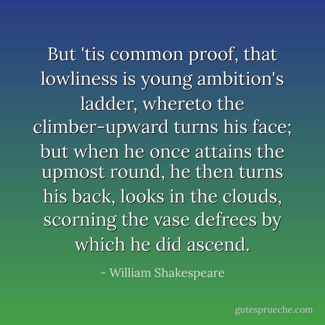 But 'tis common proof, that lowliness is young ambition's ladder, whereto the climber-upward turns his face; but when he once attains the upmost round, he then turns his back, looks in the clouds, scorning the vase defrees by which he did ascend. - William Shakespeare