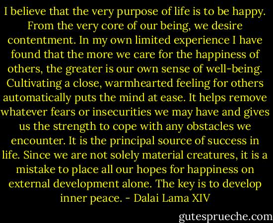 I believe that the very purpose of life is to be happy. From the very core of our being, we desire contentment. In my own limited experience I have found that the more we care for the happiness of others, the greater is our own sense of well-being. Cultivating a close, warmhearted feeling for others automatically puts the mind at ease. It helps remove whatever fears or insecurities we may have and gives us the strength to cope with any obstacles we encounter. It is the principal source of success in life. Since we are not solely material creatures, it is a mistake to place all our hopes for happiness on external development alone. The key is to develop inner peace. - Dalai Lama XIV