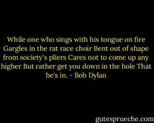 While one who sings with his tongue on fire Gargles in the rat race choir Bent out of shape from society's pliers Cares not to come up any higher But rather get you down in the hole That he's in. - Bob Dylan
