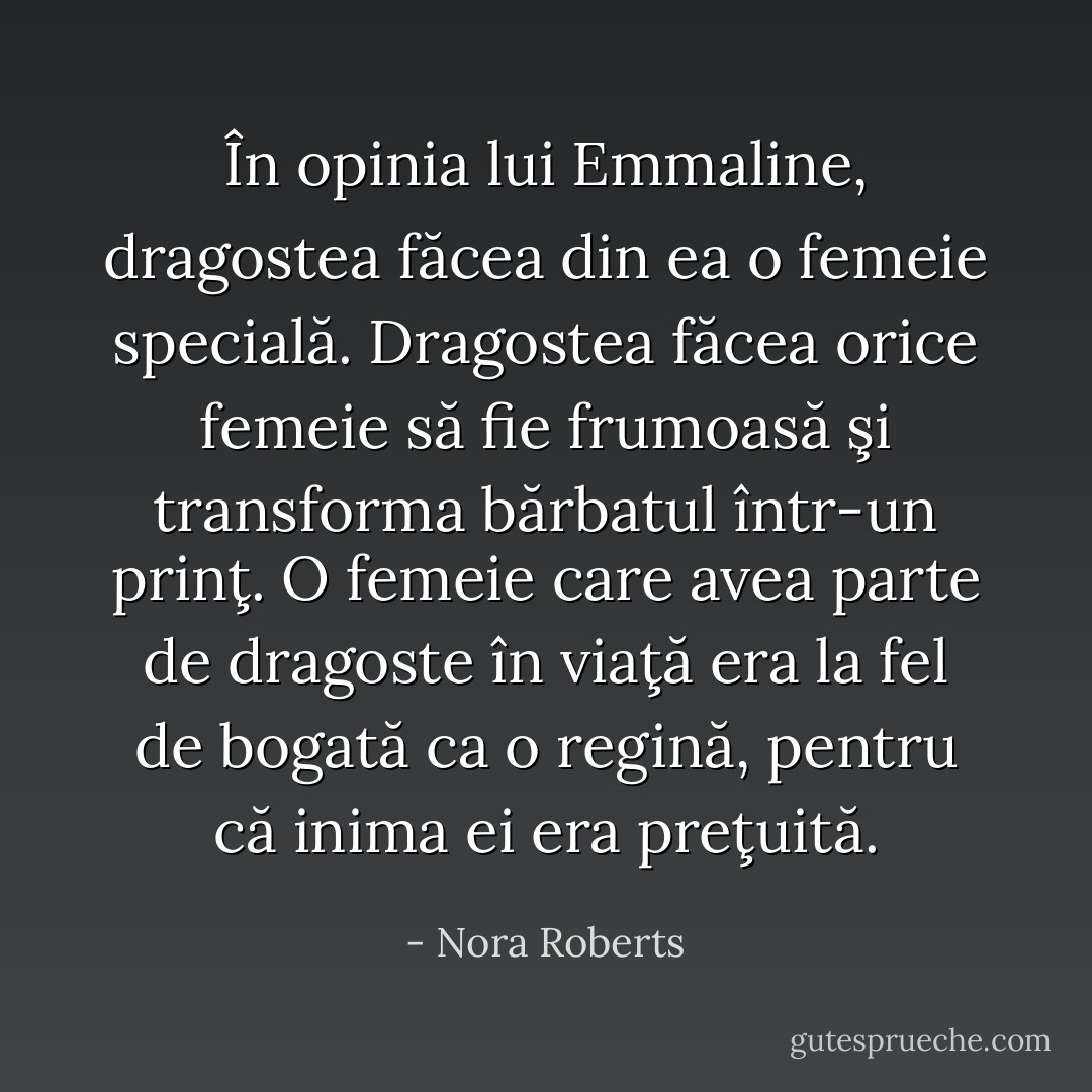 În opinia lui Emmaline, dragostea făcea din ea o femeie specială. Dragostea făcea orice femeie să fie frumoasă şi transforma bărbatul într-un prinţ. O femeie care avea parte de dragoste în viaţă era la fel de bogată ca o regină, pentru că inima ei era preţuită. - Nora Roberts