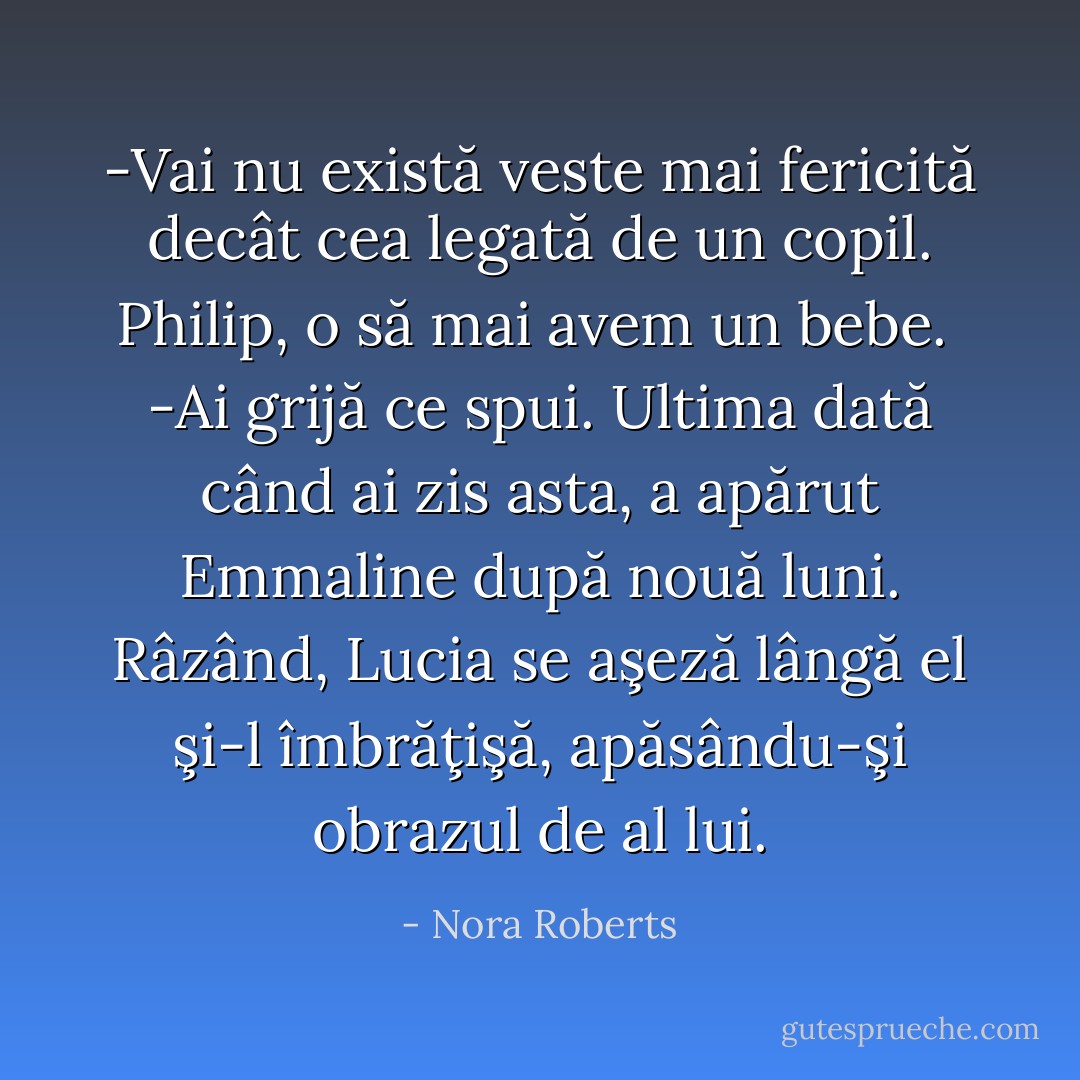 -Vai nu există veste mai fericită decât cea legată de un copil. Philip, o să mai avem un bebe.<br /> -Ai grijă ce spui. Ultima dată când ai zis asta, a apărut Emmaline după nouă luni.<br />Râzând, Lucia se aşeză lângă el şi-l îmbrăţişă, apăsându-şi obrazul de al lui. - Nora Roberts