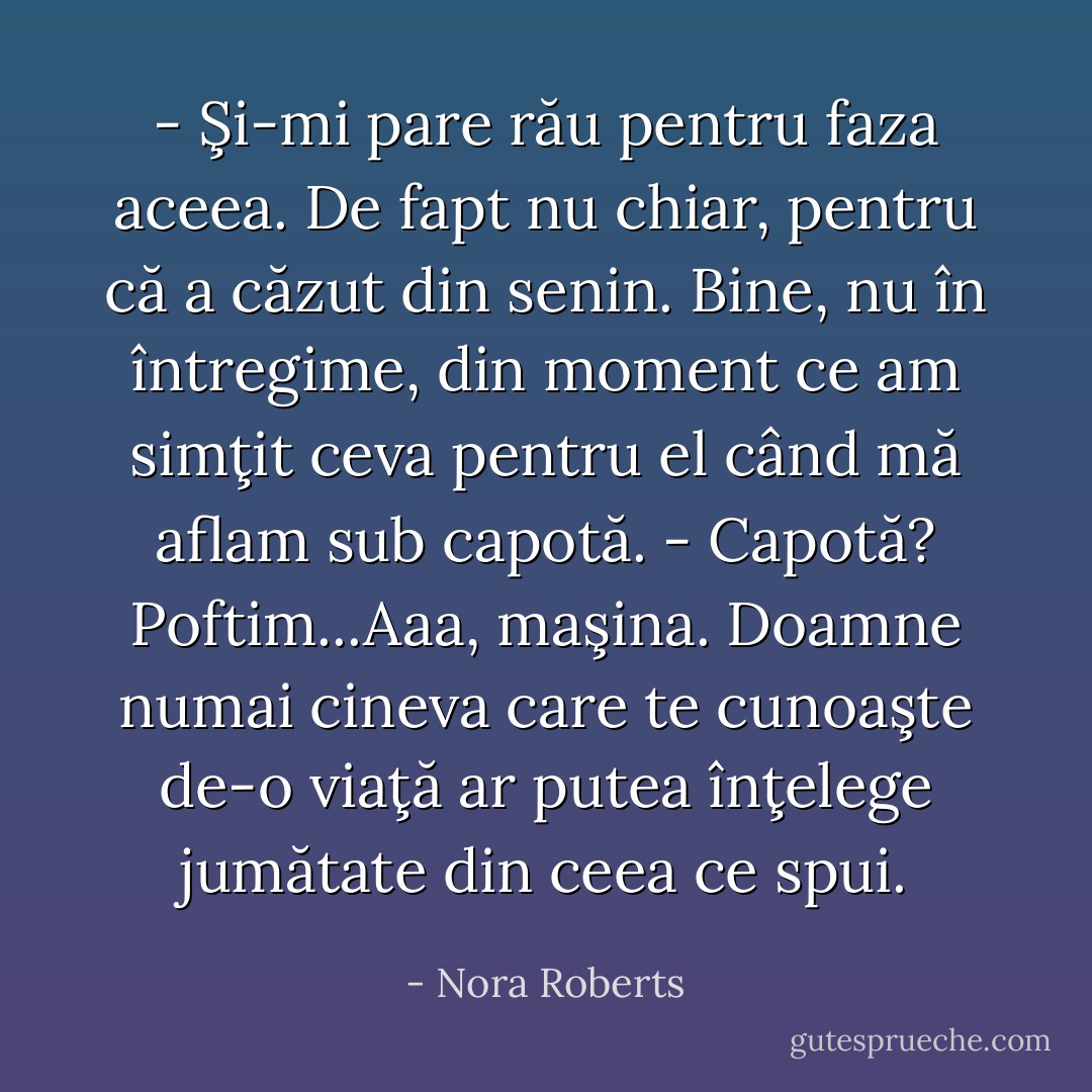 - Şi-mi pare rău pentru faza aceea. De fapt nu chiar, pentru că a căzut din senin. Bine, nu în întregime, din moment ce am simţit ceva pentru el când mă aflam sub capotă.<br />- Capotă? Poftim...Aaa, maşina. Doamne numai cineva care te cunoaşte de-o viaţă ar putea înţelege jumătate din ceea ce spui. - Nora Roberts