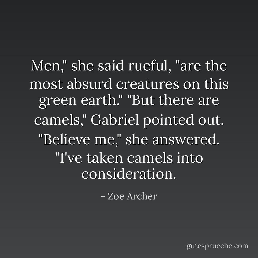 Men," she said rueful, "are the most absurd creatures on this green earth." "But there are camels," Gabriel pointed out. "Believe me," she answered. "I've taken camels into consideration. - Zoe Archer