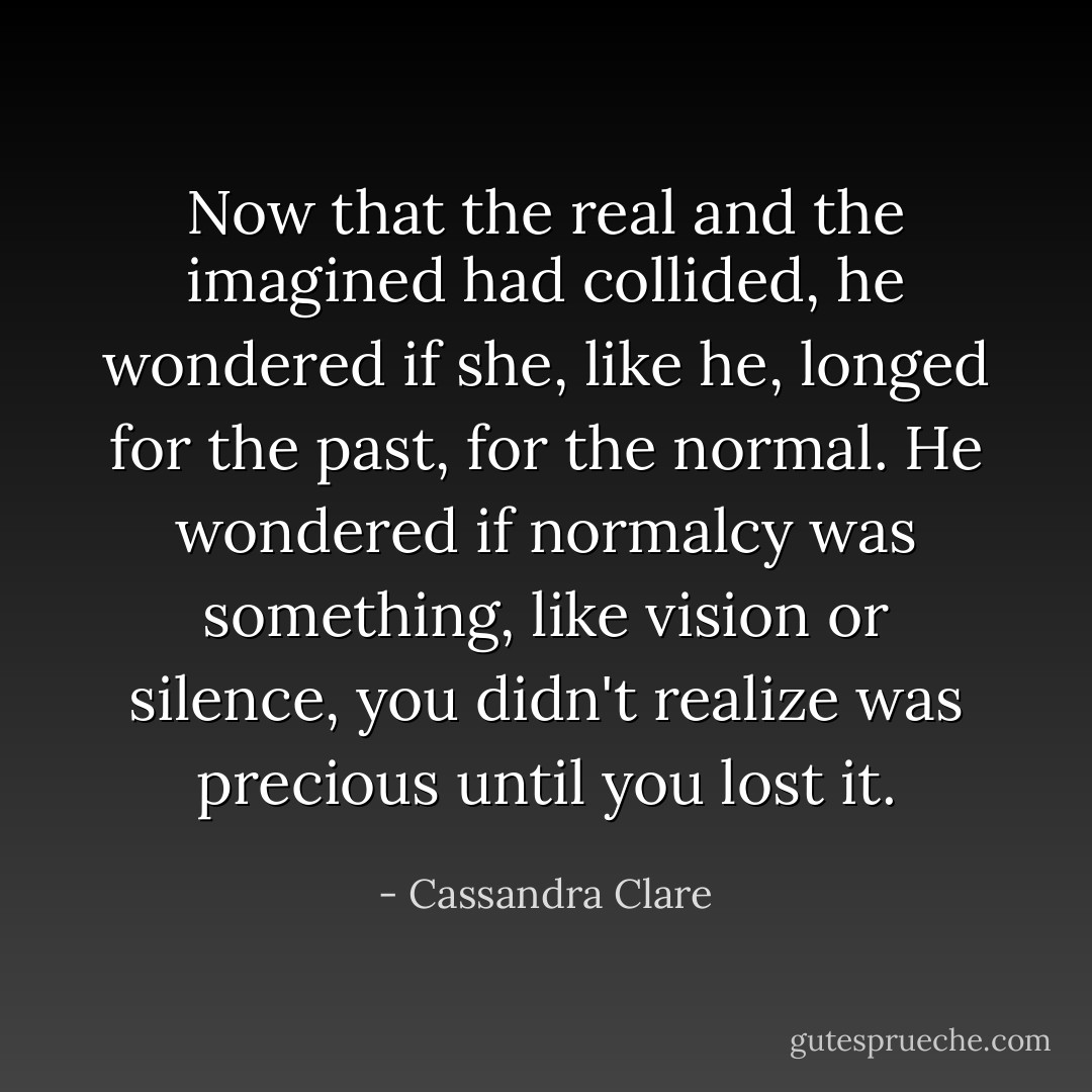 Now that the real and the imagined had collided, he wondered if she, like he, longed for the past, for the normal. He wondered if normalcy was something, like vision or silence, you didn't realize was precious until you lost it. - Cassandra Clare