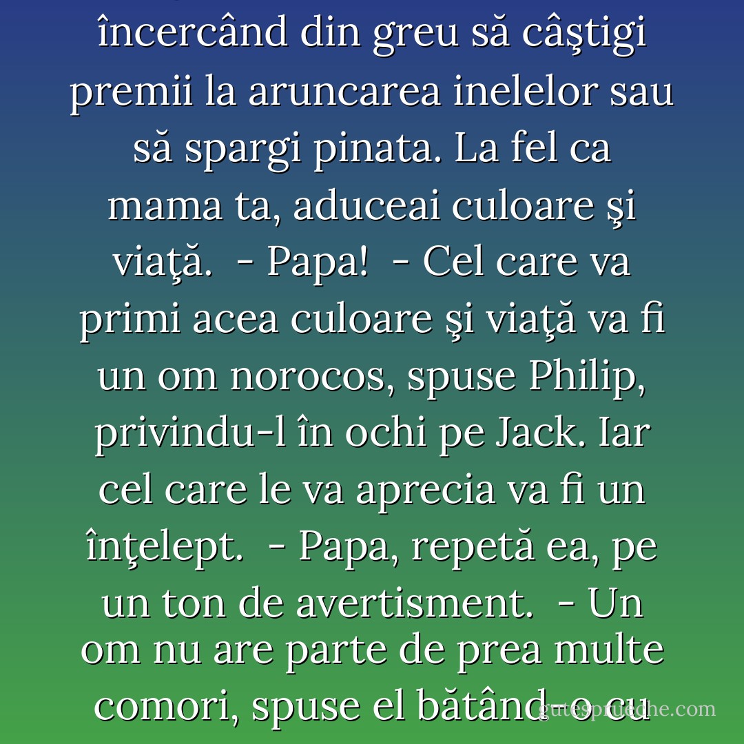 - Parcă mai ieri alergai pe gazon cu prietenii tăi, încercând din greu să câştigi premii la aruncarea inelelor sau să spargi pinata. La fel ca mama ta, aduceai culoare şi viaţă.<br /> - Papa!<br /> - Cel care va primi acea culoare şi viaţă va fi un om norocos, spuse Philip, privindu-l în ochi pe Jack. Iar cel care le va aprecia va fi un înţelept.<br /> - Papa, repetă ea, pe un ton de avertisment.<br /> - Un om nu are parte de prea multe comori, spuse el bătând-o cu degetul pe nas. - Nora Roberts