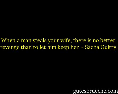 When a man steals your wife, there is no better revenge than to let him keep her. - Sacha Guitry