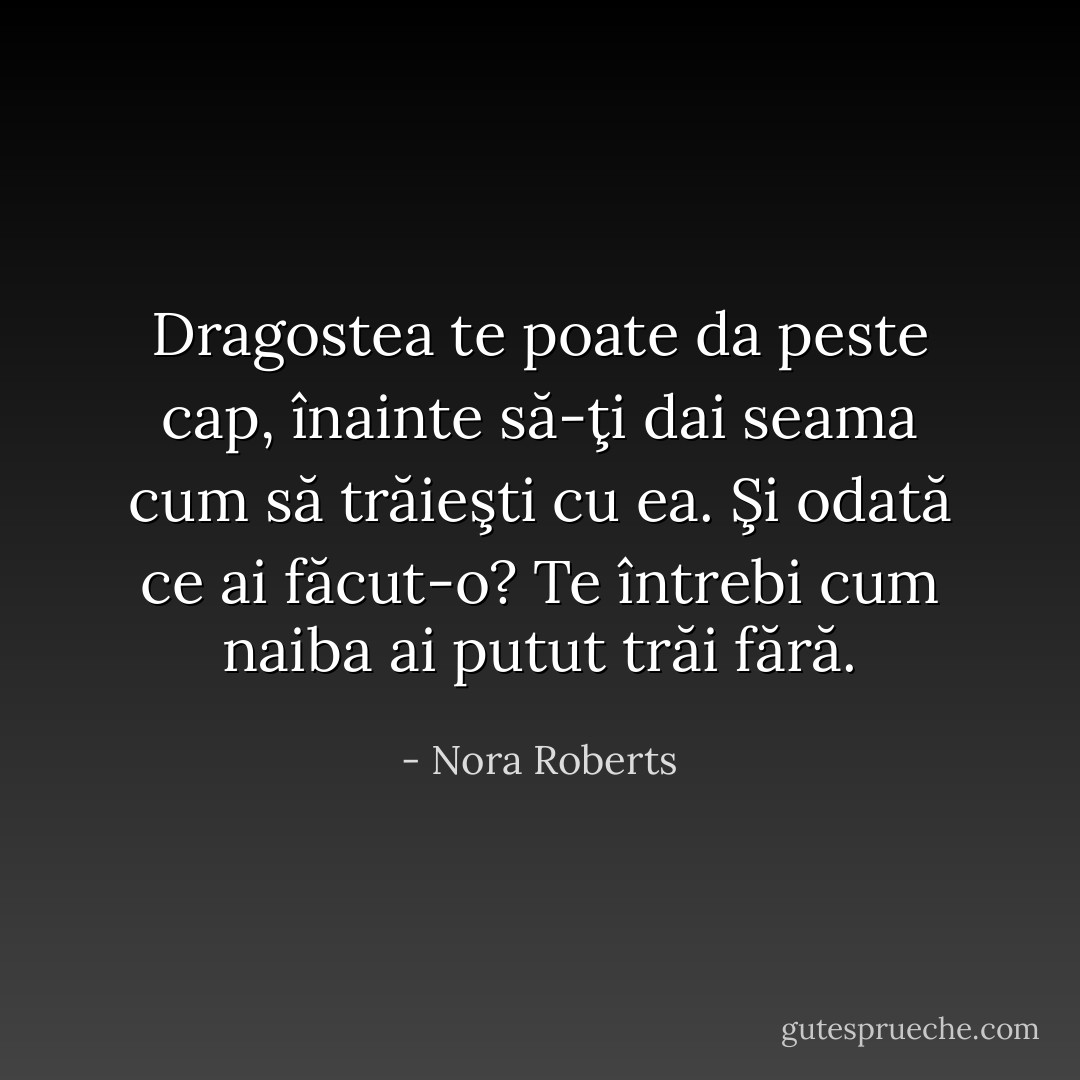 Dragostea te poate da peste cap, înainte să-ţi dai seama cum să trăieşti cu ea. Şi odată ce ai făcut-o? Te întrebi cum naiba ai putut trăi fără. - Nora Roberts