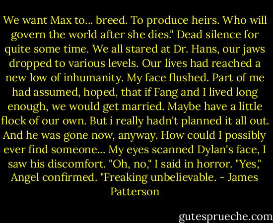 We want Max to... breed. To produce heirs. Who will govern the world after she dies."<br />Dead silence for quite some time. We all stared at Dr. Hans, our jaws dropped to various levels. Our lives had reached a new low of inhumanity.<br />My face flushed. Part of me had assumed, hoped, that if Fang and I lived long enough, we would get married. Maybe have a little flock of our own. But i really hadn't planned it all out. And he was gone now, anyway. How could I possibly ever find someone...<br />My eyes scanned Dylan's face, I saw his discomfort.<br />"Oh, no," I said in horror.<br />"Yes," Angel confirmed. "Freaking unbelievable. - James Patterson