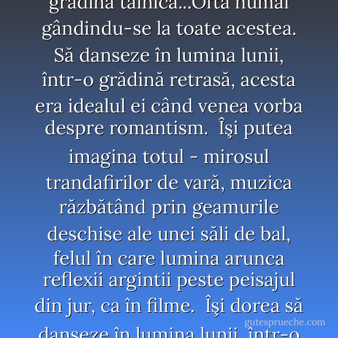  Flori, lumânări, lungi plimbări sub clar de lună printr-o grădină tainică...Ofta numai gândindu-se la toate acestea. Să danseze în lumina lunii, într-o grădină retrasă, acesta era idealul ei când venea vorba despre romantism.<br /> Îşi putea imagina totul - mirosul trandafirilor de vară, muzica răzbătând prin geamurile deschise ale unei săli de bal, felul în care lumina arunca reflexii argintii peste peisajul din jur, ca în filme.<br /> Îşi dorea să danseze în lumina lunii, într-o grădină tainică. - Nora Roberts